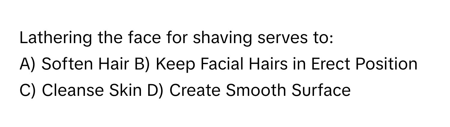 Lathering the face for shaving serves to:

A) Soften Hair B) Keep Facial Hairs in Erect Position C) Cleanse Skin D) Create Smooth Surface