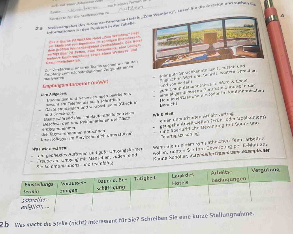 auch einen Termin III
sich auf einer Johmesse o 
Leute
Kontakte für die Stellensuche zu
2 8 Stellenangebot des 4-Sterne-Panorama-Hotels „berg''. Lesen Sie die Anzeige und suchen Sie
Informationen zu den Punkten in der Tabelle.
Das 4-Sterne-PANORAMA-Hotel „Zum Weinherg“' liegt
am Stadtrand von Ingelheim im sonnigen Rheinhessen.
dem größten Weinanbaugebiet Deutschlands. Das Hotel
verfügt über 78 Betten, zwei Restaurants, eine Lounge.
mehrere Konferenzräume sowie einen Wellness- und
Gesundheitsbereich.
Zur Verstärkung unseres Teams suchen wir für den
sehr gute Sprachkenn
Empfang zum nächstmöglichen Zeitpunkt einen
Englisch in Wort und Schrift, weitere Sprachen
motivierten
sind von Vorteil)
Empfangsmitarbeiter (m/w/d)
Buchungen und Reservierungen bearbeiten, - gute Computerkenntnisse in Word & Excel
Ihre Aufgaben:
Hotellerie/Gastronomie (oder im kaufmännischen
sowohl am Telefon als auch schriftlich eine abgeschlossene Berufsausbildung in der
Gäste empfangen und verabschieden (Check-in Bereich)
und Check-out)
Gäste während des Hotelaufenthalts betreuen
einen unbefristeten Arbeitsvertrag
Beschwerden und Reklamationen der Gäste Wir bieten:
die Tageseinnahmen abrechnen — geregelte Arbeitszeiten (Früh- oder Spätschicht)
entgegennehmen
Ihre Kollegen im Servicebereich unterstützen — eine übertarifliche Bezahlung mit Sonn- und
Feiertagszuschlag
ein gepflegtes Auftreten und gute Umgangsformen Wenn Sie in einem sympathischen Team arbeiten
Was wir erwarten:
Freude am Umgang mit Menschen, zudem sind wollen, richten Sie Ihre Bewerbung per E-Mail an:
fähig Karina Schöller, k.schoeller@panorama.example.net
2 b Was macht die Stelle (nicht) interessant für Sie? Schreiben Sie eine