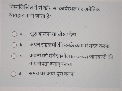 निम्नलिखित में से कौन सा कार्यस्थल पर अनैतिक
व्यवहार माना जाता है?
a. झूठ बोलना या धोखा देना
b. अपने सहकर्मी की उनके काम में मदद करना
c. कंपनी की संवेदनशील (sensitive) जानकारी की
गोपनीयता बनाए रखना
d. समय पर काम पूरा करना