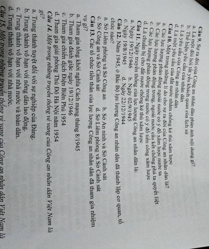 Sự ra đời của Công an nhân dân phản ánh nội dung gì?
a. Là một đòi hỏi tất yếu khách quan của lịch sử
b. Thể hiện yêu cầu của nhân dân
c. Là yêu cầu của Công an nhân dân
d. Là một yêu cầu của đất nước nhăm chống kẻ thù xâm lược
Câu 10. Một trong những lí do cho sự ra đời của Công an nhân dân là?
a. Các lực lượng phản động ngoài nước có ý đồ xâm lược nước ta
b. Các lực lượng phản động trong, ngoài nước cấu kết chống phá ta quyết liệt
c. Các lực lượng phản động trong nước có ý đồ tiến công xâm lược
d. Là chuẩn bị cho đất nước chống kẻ thù xâm lược
Câu 11. Ngày truyền thống của lực lượng Công an nhân dân là:
a. Ngày 19/12/1946 b. Ngày 02/9/1945
c. Ngày 19/8/1945 d. Ngày 22/12/1944
Câu 12. Năm 1945, ở Bắc Bộ lực lượng Công an nhân dân đã thành lập cơ quan, tổ
chức nào?
a. Sở Liêm phóng và Sở Công an b. Sở An ninh và Sở Cảnh sát
c. Sở Công an và Sở Cảnh sát d. Sở Liêm phóng và Sở Cảnh sát
Câu 13. Các tổ chức tiền thân của lực lượng Công an nhân dân đã tham gia nhiệm
vụ gì?
a. Tham gia tổng khởi nghĩa Cách mạng tháng 8/1945
b. Tham gia đánh giặc ngày 19/12/1946
c. Tham gia chiến dịch Điện Biên Phủ 1954
d. Tham gia giải phóng Thủ Đô Hà Nội năm 1954
Câu 14. Một trong những truyền thống vẻ vang của Công an nhân dân Việt Nam là
gì?
a. Trung thành tuyệt đổi với sự nghiệp của Đảng.
b. Trung thành vô hạn với nông dân lao động.
c. Trung thành vô hạn với nhà nước và toàn dân.
d. Trung thành vô hạn với nhà nước.
Câu 15. Một trong những truyền thống vẻ vang của Công an nhân dân Việt Nam là