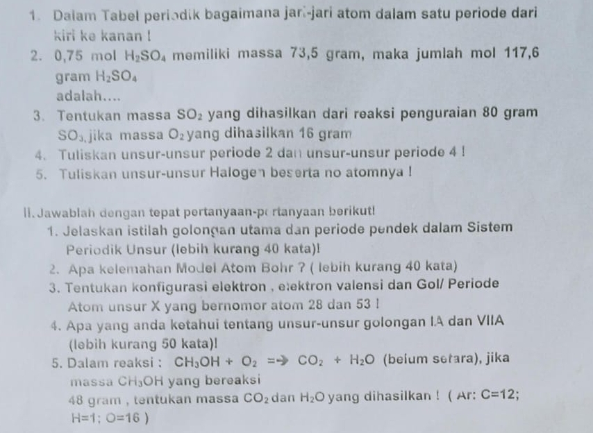 Dalam Tabel periodik bagaimana jarí-jari atom dalam satu periode dari 
kiri ke kanan ! 
2. 0,75 mol H_2SO_4 memiliki massa 73,5 gram, maka jumlah mol 117,6
gram H_2SO_4
adalah.... 
3. Tentukan massa SO_2 yang dihasilkan dari reaksi penguraian 80 gram
SO_3 jika massa O_2 yang dihasilkan 16 gram
4. Tuliskan unsur-unsur periode 2 dan unsur-unsur periode 4! 
5. Tuliskan unsur-unsur Halogen beserta no atomnya! 
l1. Jawablah dengan tepat pertanyaan-p rtanyaan berikut! 
1. Jelaskan istilah golonçan utama dan periode pendek dalam Sistem 
Periodik Unsur (lebih kurang 40 kata)! 
2. Apa kelemahan Model Atom Bohr ? ( lebih kurang 40 kata) 
3. Tentukan konfigurasi elektron , eæektron valensi dan Gol/ Periode 
Atom unsur X yang bernomor atom 28 dan 53! 
4. Apa yang anda ketahui tentang unsur-unsur golongan I.A dan VIIA 
(lebih kurang 50 kata)! 
5. Dalam reaksi : CH_3OH+O_2=to CO_2+H_2O (beium setara), jika 
massa CH_3OH yang bereaksi
48 gram , tentukan massa CO_2 dan H_2O yang dihasilkan ! ( Ar: C=12;
H=1;O=16)