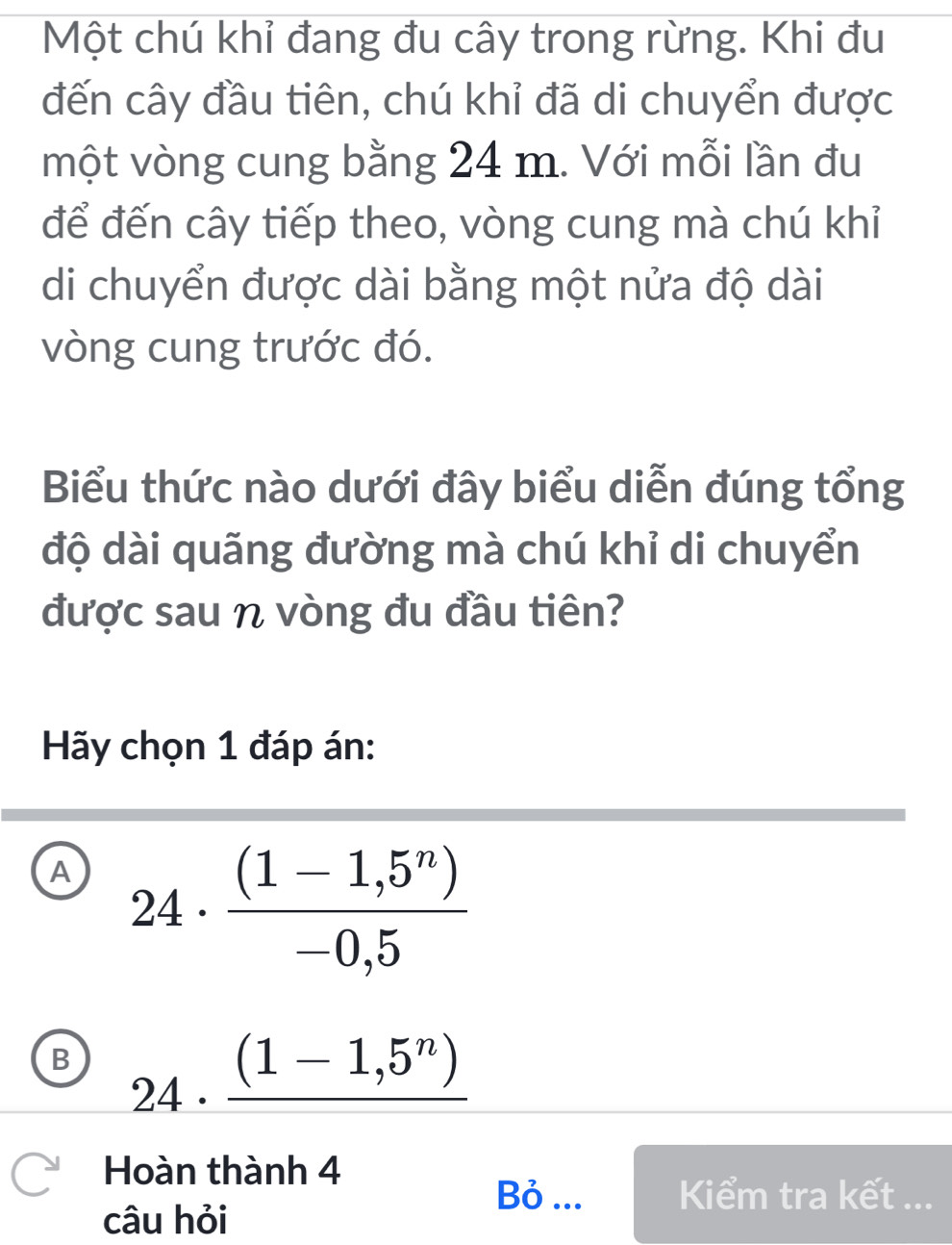 Một chú khỉ đang đu cây trong rừng. Khi đu
đến cây đầu tiên, chú khỉ đã di chuyển được
một vòng cung bằng 24 m. Với mỗi lần đu
để đến cây tiếp theo, vòng cung mà chú khỉ
di chuyển được dài bằng một nửa độ dài
vòng cung trước đó.
Biểu thức nào dưới đây biểu diễn đúng tổng
độ dài quãng đường mà chú khỉ di chuyển
được sau η vòng đu đầu tiên?
Hãy chọn 1 đáp án:
A 24·  ((1-1,5^n))/-0,5 
B 24· _ (1-1,5^n)
□  
Hoàn thành 4
Bỏ ... Kiểm tra kết ...
câu hỏi