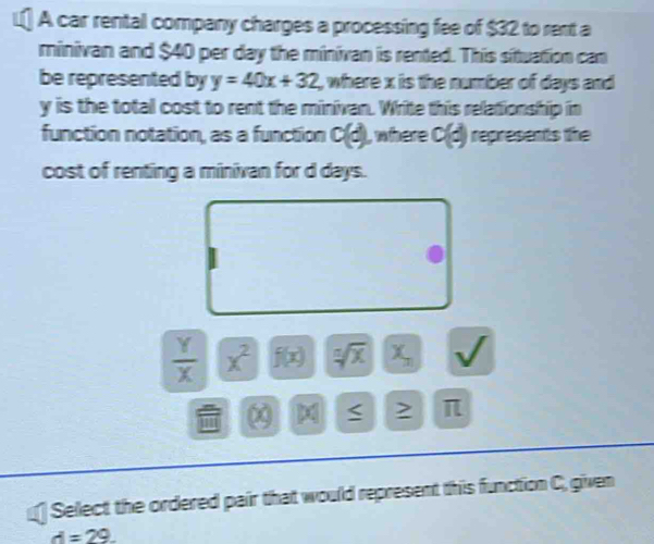 A car rental company charges a processing fee of $32 to rent a 
minivan and $40 per day the minivan is rented. This situation can 
be represented by y=40x+32 , where x is the number of days and
y is the total cost to rent the minivan. Write this relationship in 
function notation, as a function c(d) , where c(d) represents the 
cost of renting a minivan for d days.
 Y/X  x^2 f(x) sqrt[n](x) X_n
χ
2 π 
Select the ordered pair that would represent this function C, given
d=29