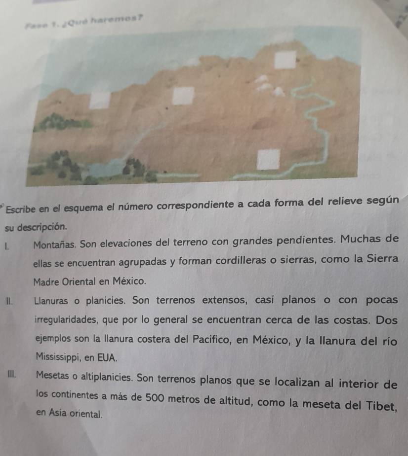 Fase 1. ¿Qué haremos? 
Escribe en el esquema el número correspondiente a cada forma del relieve según 
su descripción. 
L Montañas. Son elevaciones del terreno con grandes pendientes. Muchas de 
ellas se encuentran agrupadas y forman cordilleras o sierras, como la Sierra 
Madre Oriental en México. 
II. Llanuras o planicies. Son terrenos extensos, casi planos o con pocas 
irregularidades, que por lo general se encuentran cerca de las costas. Dos 
ejemplos son la llanura costera del Pacifico, en México, y la Ilanura del río 
Mississippi, en EUA. 
III. Mesetas o altiplanicies. Son terrenos planos que se localizan al interior de 
los continentes a más de 500 metros de altitud, como la meseta del Tibet, 
en Asia oriental.