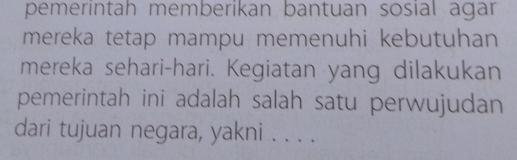 pemerintah memberikan bantuan sosial agar 
mereka tetap mampu memenuhi kebutuhan 
mereka sehari-hari. Kegiatan yang dilakukan 
pemerintah ini adalah salah satu perwujudan 
dari tujuan negara, yakni . . . .