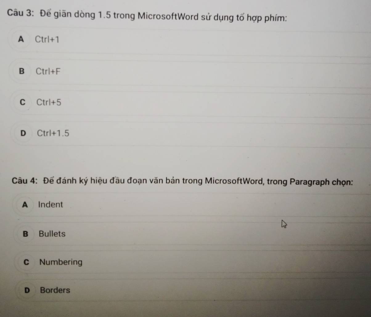 Để giãn dòng 1.5 trong MicrosoftWord sử dụng tổ hợp phím:
A Ctrl+1
B Ctrl+F
C Ctrl+5
D Ctrl+1.5
Câu 4: Để đánh ký hiệu đầu đoạn văn bán trong MicrosoftWord, trong Paragraph chọn:
A Indent
B Bullets
C Numbering
D Borders