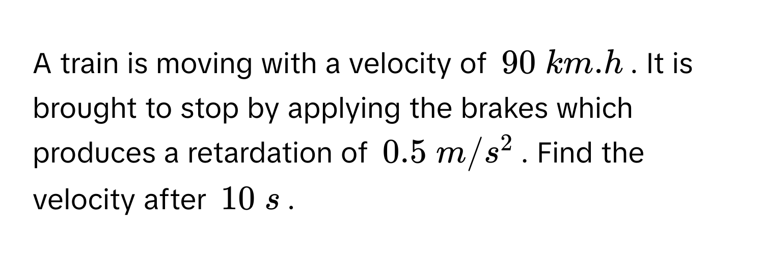 A train is moving with a velocity of $$90 km.h$$. It is brought to stop by applying the brakes which produces a retardation of $$0.5 m/s^2$$. Find the velocity after $$10 s$$.