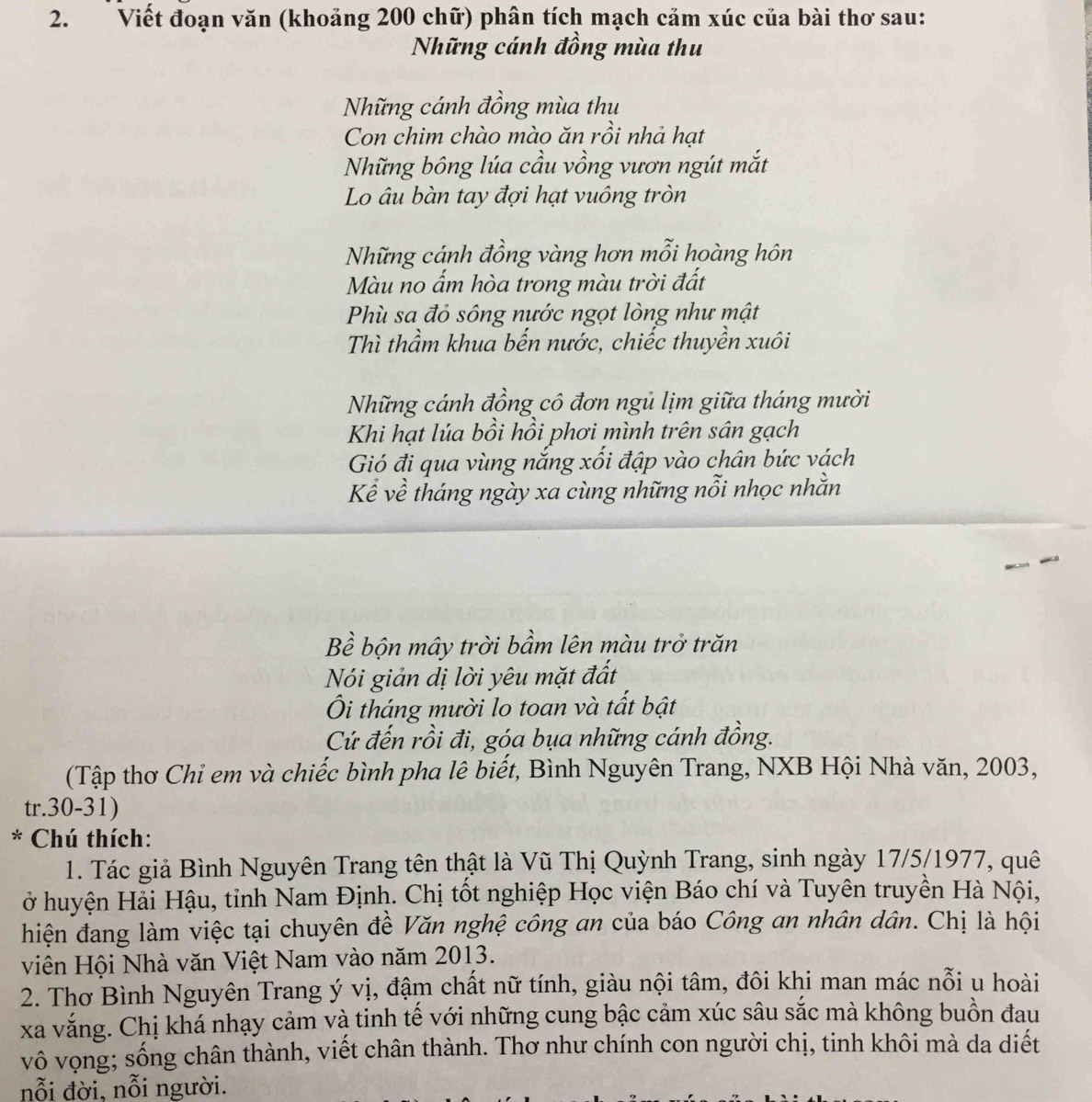 Viết đoạn văn (khoảng 200 chữ) phân tích mạch cảm xúc của bài thơ sau:
Những cánh đồng mùa thu
Những cánh đồng mùa thu
Con chim chào mào ăn rồi nhả hạt
Những bông lúa cầu vồng vươn ngút mắt
Lo âu bàn tay đợi hạt vuông tròn
Những cánh đồng vàng hơn mỗi hoàng hôn
Màu no ẩm hòa trong màu trời đất
Phù sa đỏ sông nước ngọt lòng như mật
Thì thầm khua bến nước, chiếc thuyền xuôi
Những cánh đồng cô đơn ngủ lịm giữa tháng mười
Khi hạt lúa bồi hồi phơi mình trên sân gạch
Gió đi qua vùng nắng xối đập vào chân bức vách
Kể về tháng ngày xa cùng những nỗi nhọc nhằn
Bề bộn mây trời bầm lên màu trở trăn
Nói giản dị lời yêu mặt đất
Ôi tháng mười lo toan và tất bật
Cứ đến rồi đi, góa bụa những cánh đồng.
(Tập thơ Chi em và chiếc bình pha lê biết, Bình Nguyên Trang, NXB Hội Nhà văn, 2003,
tr.30-31)
* Chú thích:
1. Tác giả Bình Nguyên Trang tên thật là Vũ Thị Quỳnh Trang, sinh ngày 17/5/1977, quê
ở huyện Hải Hậu, tỉnh Nam Định. Chị tốt nghiệp Học viện Báo chí và Tuyên truyền Hà Nội,
hiện đang làm việc tại chuyên đề Văn nghệ công an của báo Công an nhân dân. Chị là hội
viên Hội Nhà văn Việt Nam vào năm 2013.
2. Thơ Bình Nguyên Trang ý vị, đậm chất nữ tính, giàu nội tâm, đôi khi man mác nỗi u hoài
xa vắng. Chị khá nhạy cảm và tinh tế với những cung bậc cảm xúc sâu sắc mà không buồn đau
vô vọng; sống chân thành, viết chân thành. Thơ như chính con người chị, tinh khôi mà da diết
nỗi đời. nỗi người.