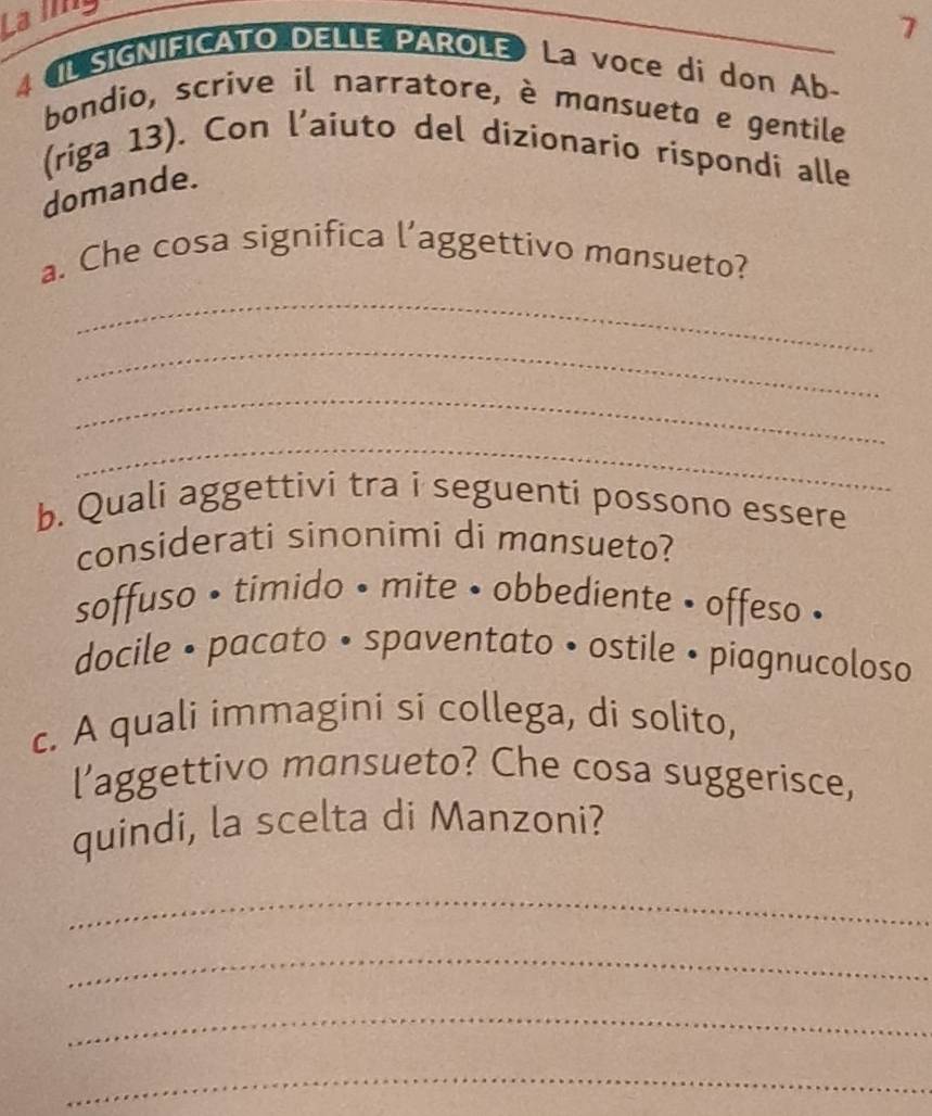 La ling
7
4 IL SIGNIFICATO DELLE PAROLE La voce di don Ab-
bondio, scrive il narratore, è mansueta e gentile
(riga 13). Con l’aiuto del dizionario rispondi alle
domande.
a. Che cosa significa l’aggettivo mansueto?
_
_
_
_
b. Quali aggettivi tra i seguenti possono essere
considerati sinonimi di mansueto?
soffuso • timido • mite • obbediente • offeso •
docile • pacato • spaventato • ostile • piagnucoloso
c. A quali immagini si collega, di solito,
l’aggettivo mansueto? Che cosa suggerisce,
quindi, la scelta di Manzoni?
_
_
_
_