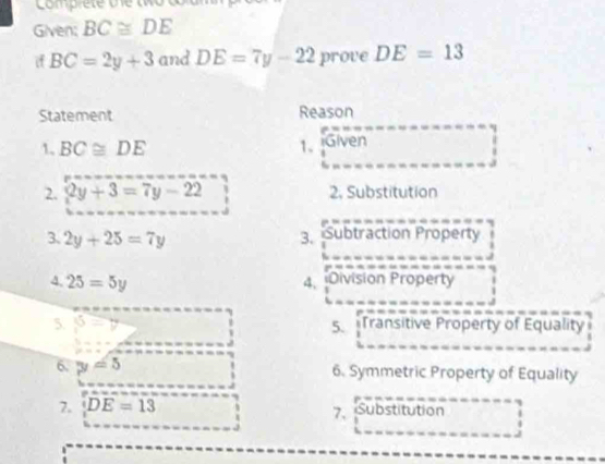 Lomprete v e 
Given: BC≌ DE
if BC=2y+3 and DE=7y-22 prove DE=13
Statement Reason 
1. BC≌ DE 1、 iGiven 
2. 2y+3=7y-22 2. Substitution 
3、 2y+25=7y 3. Subtraction Property 
4. 25=5y 4. Division Property 
5. =v 5. Transitive Property of Equality 
6. y=5 6. Symmetric Property of Equality 
7. DE=13 Substitution 
7.