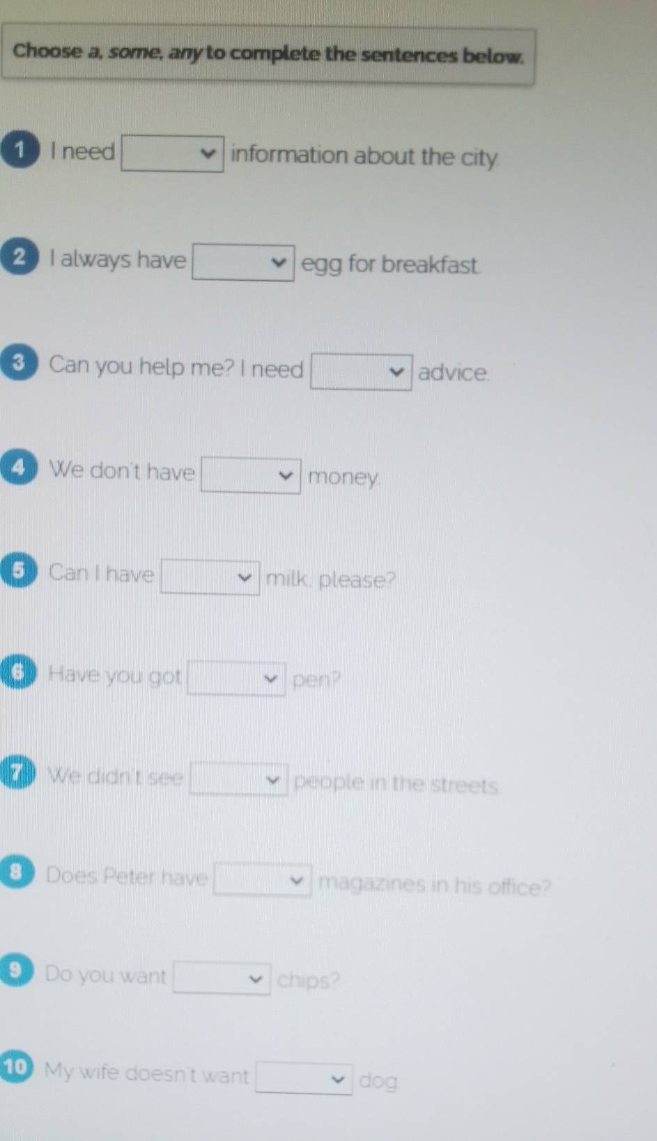 Choose a, some, any to complete the sentences below. 
1 I need □ information about the city 
20I always have □ egg for breakfast. 
3 Can you help me? I need □ advice. 
4 We don't have □ money 
⑤ Can I have □ milk, please? 
6 Have you got □ vee  pen? 
We didn't see □ vee  people in the streets 
8 Does Peter have □ vee  magazines in his office? 
9 Do you want □ chips? 
10 My wife doesn't want □ dog.