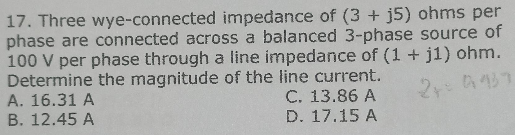 Three wye-connected impedance of (3+j5) ohms per
phase are connected across a balanced 3 -phase source of
100 V per phase through a line impedance of (1+j1) ohm.
Determine the magnitude of the line current.
A. 16.31 A C. 13.86 A
B. 12.45 A D. 17.15 A