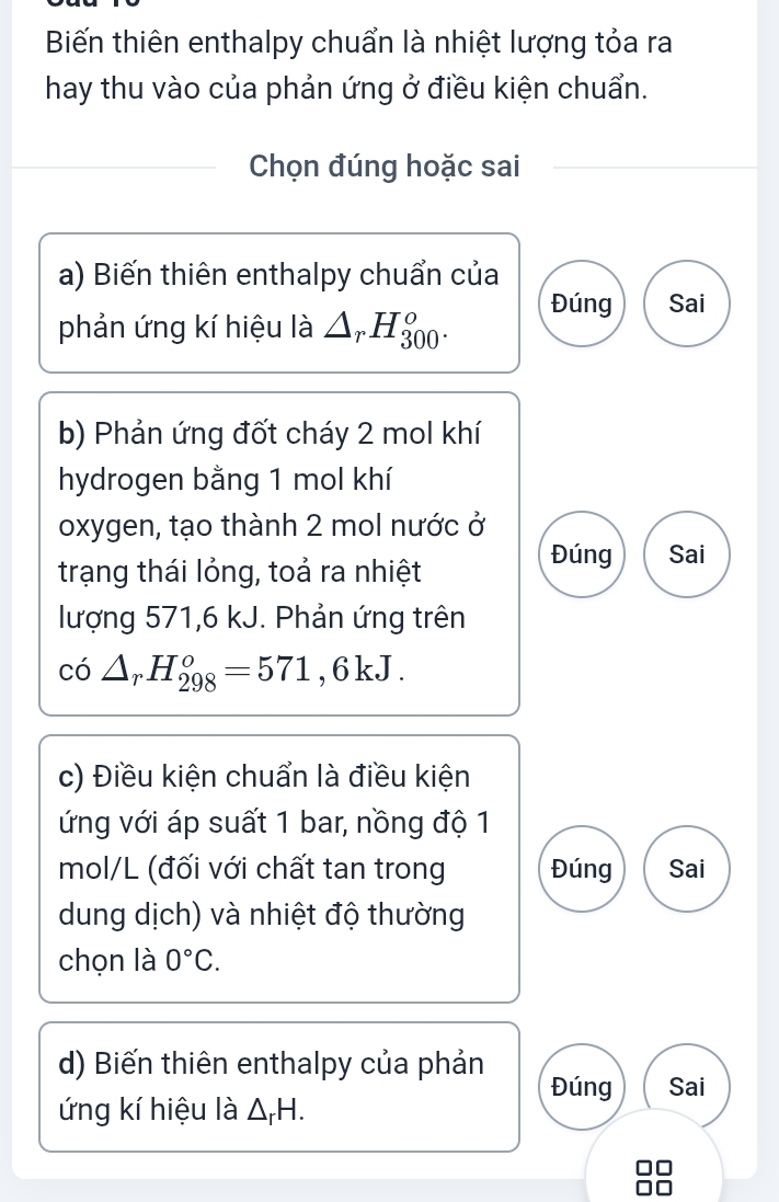 Biến thiên enthalpy chuẩn là nhiệt lượng tỏa ra 
hay thu vào của phản ứng ở điều kiện chuẩn. 
Chọn đúng hoặc sai 
a) Biến thiên enthalpy chuẩn của 
phản ứng kí hiệu là △ _rH_(300)^o. 
Đúng Sai 
b) Phản ứng đốt cháy 2 mol khí 
hydrogen bằng 1 mol khí 
oxygen, tạo thành 2 mol nước ở 
trạng thái lỏng, toả ra nhiệt 
Đúng Sai 
lượng 571, 6 kJ. Phản ứng trên
co△ _rH_(298)^o=571, 6kJ. 
c) Điều kiện chuẩn là điều kiện 
ứng với áp suất 1 bar, nồng độ 1
mol/L (đối với chất tan trong Đúng Sai 
dung dịch) và nhiệt độ thường 
chọn là 0°C. 
d) Biến thiên enthalpy của phản 
Đúng Sai 
ứng kí hiệu là △ _rH.