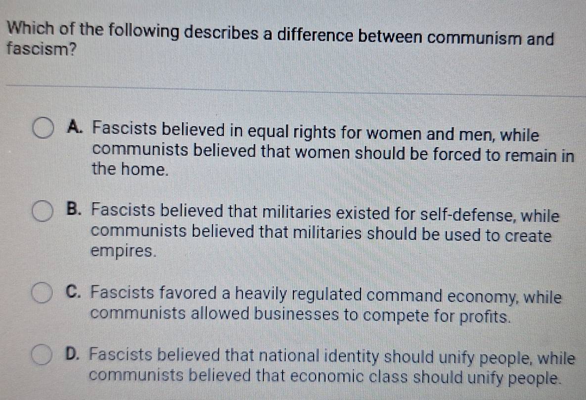 Which of the following describes a difference between communism and
fascism?
A. Fascists believed in equal rights for women and men, while
communists believed that women should be forced to remain in
the home.
B. Fascists believed that militaries existed for self-defense, while
communists believed that militaries should be used to create
empires.
C. Fascists favored a heavily regulated command economy, while
communists allowed businesses to compete for profits.
D. Fascists believed that national identity should unify people, while
communists believed that economic class should unify people.