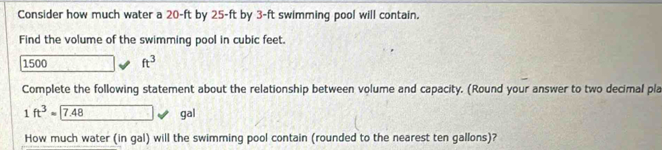 Consider how much water a 20-ft by 25-ft by 3-ft swimming pool will contain. 
Find the volume of the swimming pool in cubic feet.
1500
ft^3
Complete the following statement about the relationship between volume and capacity. (Round your answer to two decimal pla
1ft^3approx 7.48 gal
How much water (in gal) will the swimming pool contain (rounded to the nearest ten gallons)?