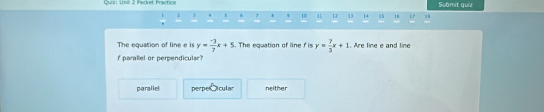 Packet Practice Submit quiz
2 3 4 5 7 B 9 10 11 12 13 14 15 16 17 18
The equation of line e is y= (-3)/7 x+5. The equation of line f is y= 7/3 x+1. Are line e and line
f parallel or perpendicular?
parallel perper icular neither