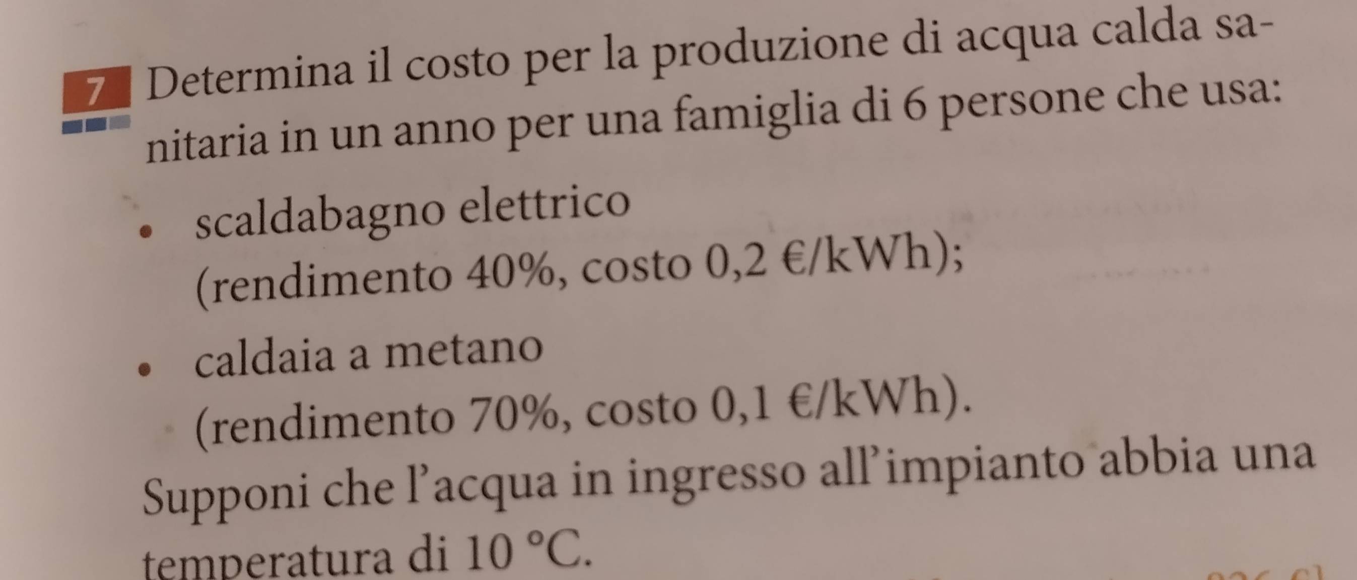 Determina il costo per la produzione di acqua calda sa- 
nitaria in un anno per una famiglia di 6 persone che usa: 
scaldabagno elettrico 
(rendimento 40%, costo 0,2 €/kWh); 
caldaia a metano 
(rendimento 70%, costo 0,1 €/kWh). 
Supponi che l’acqua in ingresso all’impianto abbia una 
temperatura di 10°C.