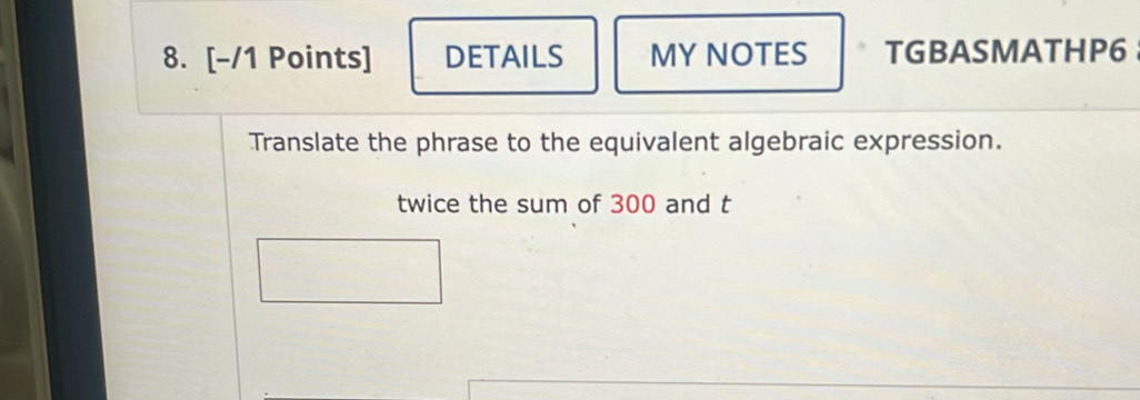 DETAILS MY NOTES TGBASMATHP6 
Translate the phrase to the equivalent algebraic expression. 
twice the sum of 300 and t