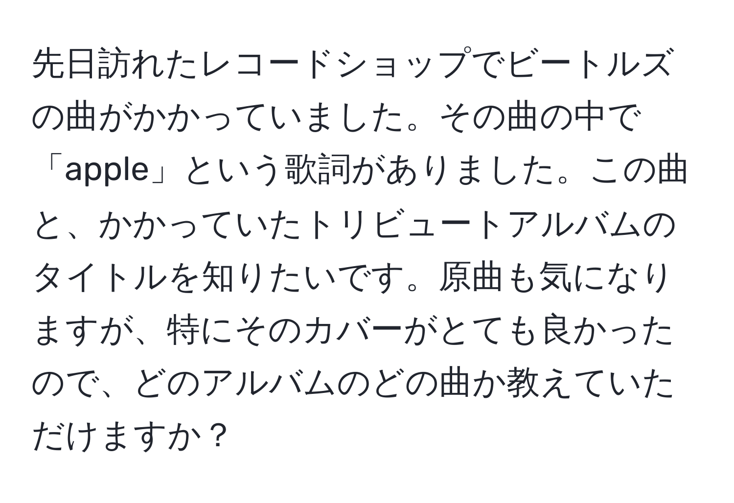 先日訪れたレコードショップでビートルズの曲がかかっていました。その曲の中で「apple」という歌詞がありました。この曲と、かかっていたトリビュートアルバムのタイトルを知りたいです。原曲も気になりますが、特にそのカバーがとても良かったので、どのアルバムのどの曲か教えていただけますか？