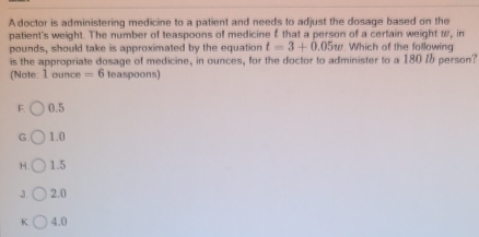 Adoctor is administering medicine to a patient and needs to adjust the dosage based on the
patient's weight. The number of teaspoons of medicine & that a person of a certain weight w, in
pounds, should take is approximated by the equation t=3+0.05w Which of the following
is the appropriate dosage of medicine, in ounces, for the doctor to administer to a 180 % 6 person?
(Note: 1 ounce =6 teaspoons)
F. 0.5
G 1.0
H. 1.5
3. 2.0
K. 4.0