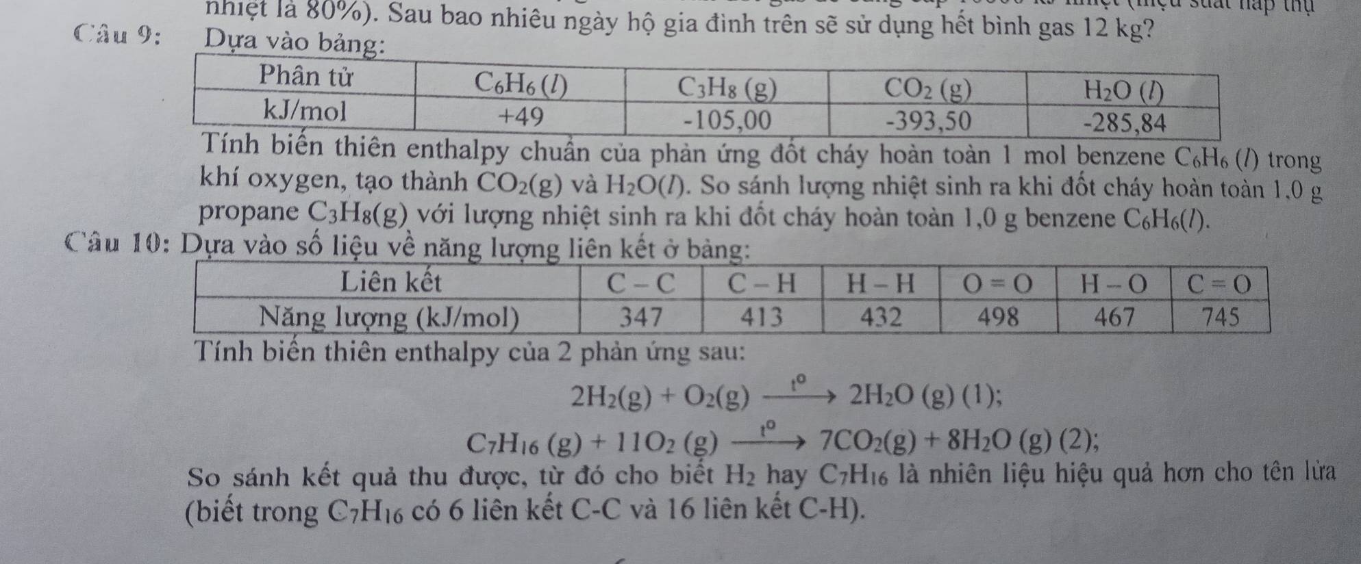 nhiệt là 80%). Sau bao nhiêu ngày hộ gia đình trên sẽ sử dụng hết bình gas 12 kg?
Câu 9: Dựa vào bảng:
hiên enthalpy chuẩn của phản ứng đốt cháy hoàn toàn 1 mol benzene C_6H_6 (1) trong
khí oxygen, tạo thành CO_2(g) và H_2O(l). So sánh lượng nhiệt sinh ra khi đốt cháy hoàn toàn 1,0 g
propane C_3H_8(g) với lượng nhiệt sinh ra khi đốt cháy hoàn toàn 1,0 g benzene C_6H_6(l)
Câu 10: Dựa vào số li
Tính biến thiên enthalpy của 2 phản ứng sau:
2H_2(g)+O_2(g)xrightarrow t^o2H_2O(g)(1);
C_7H_16(g)+11O_2(g)xrightarrow t^07CO_2(g)+8H_2O(g)(2);
So sánh kết quả thu được, từ đó cho biết H_2 hay C_7H_16 là nhiên liệu hiệu quả hơn cho tên lửa
(biết trong C_7H_16 có 6 liên kết C-C và 16 liên kết C-H).