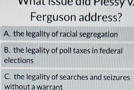 What Issue did Plessy v
Ferguson address?
A. the legality of racial segregation
B. the legality of poll taxes in federal
elections
C. the legality of searches and seizures
without a warrant