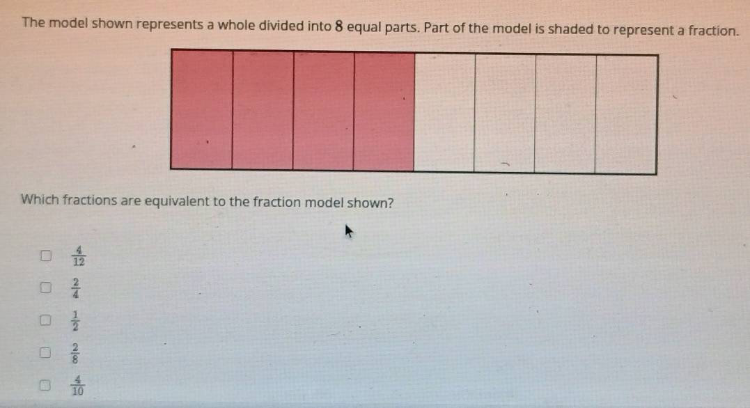 The model shown represents a whole divided into 8 equal parts. Part of the model is shaded to represent a fraction.
Which fractions are equivalent to the fraction model shown?
 4/12 
 2/4 
 1/2 
 2/8 
 4/10 