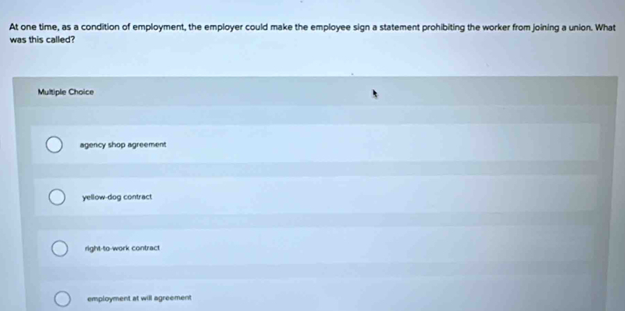 At one time, as a condition of employment, the employer could make the employee sign a statement prohibiting the worker from joining a union. What
was this called?
Multiple Choice
agency shop agreement
yellow-dog contract
right-to-work contract
employment at will agreement