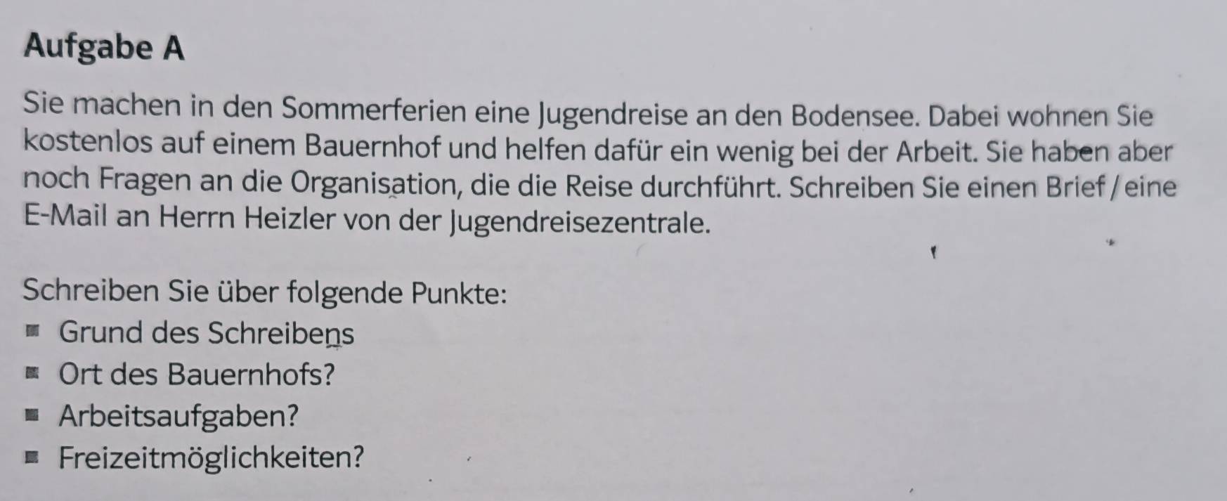 Aufgabe A 
Sie machen in den Sommerferien eine Jugendreise an den Bodensee. Dabei wohnen Sie 
kostenlos auf einem Bauernhof und helfen dafür ein wenig bei der Arbeit. Sie haben aber 
noch Fragen an die Organisation, die die Reise durchführt. Schreiben Sie einen Brief / eine 
E-Mail an Herrn Heizler von der Jugendreisezentrale. 
Schreiben Sie über folgende Punkte: 
Grund des Schreibens 
Ort des Bauernhofs? 
Arbeitsaufgaben? 
Freizeitmöglichkeiten?