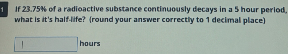 If 23.75% of a radioactive substance continuously decays in a 5 hour period, 
what is it's half-life? (round your answer correctly to 1 decimal place)
□ hours