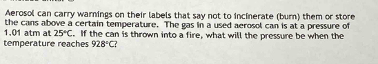 Aerosol can carry warnings on their labels that say not to incinerate (burn) them or store 
the cans above a certain temperature. The gas in a used aerosol can is at a pressure of
1.01 atm at 25°C. If the can is thrown into a fire, what will the pressure be when the 
temperature reaches 928°C