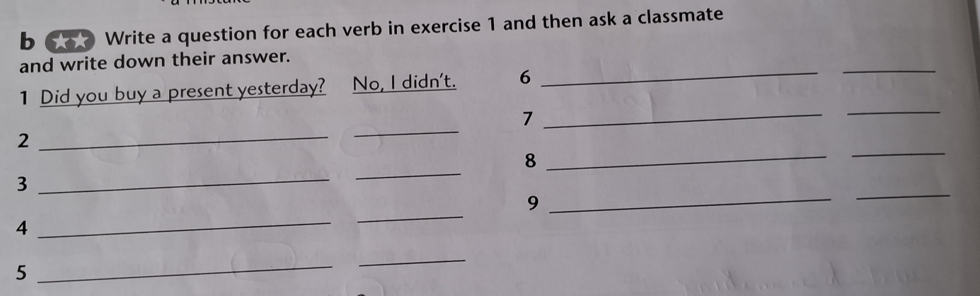 6φ Write a question for each verb in exercise 1 and then ask a classmate 
and write down their answer. 
1 Did you buy a present yesterday? No, I didn't. 6 _ 
_ 
_ 
_7 
_ 
_ 
_ 
_2 
_ 
8 
_3 
_9 
_ 
4 
_ 
_ 
5 
_ 
_