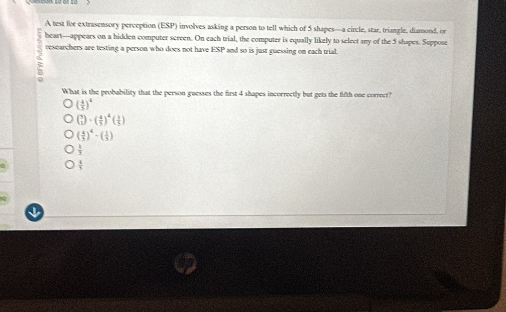 Quesuón ze el 10
A test for extrasensory perception (ESP) involves asking a person to tell which of 5 shapes—a circle, star, triangle, diamond, or
heart--appears on a hidden computer screen. On each trial, the computer is equally likely to select any of the 5 shapes. Suppose
researchers are testing a person who does not have ESP and so is just guessing on each trial.
What is the probability that the person guesses the first 4 shapes incorrectly but gets the fifth one correct?
( 4/5 )^4
beginpmatrix 5 1endpmatrix · beginpmatrix  4/5 end(pmatrix)^4beginpmatrix  1/5 endpmatrix
( 4/5 )^4-( 1/5 )
 1/5 
 4/5 
I