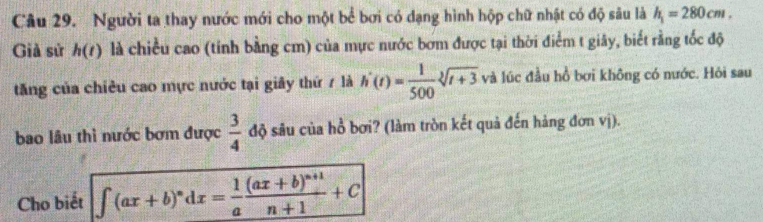 Người ta thay nước mới cho một bể bơi có đạng hình hộp chữ nhật có độ sâu là h_1=280cm. 
Giả sử h(t) là chiều cao (tính bằng cm) của mực nước bơm được tại thời điểm t giây, biết rằng tốc độ 
tăng của chiêu cao mực nước tại giây thứ 7 là h'(t)= 1/500 sqrt[3](t+3) và lúc đầu hồ bơi không có nước. Hỏi sau 
bao lâu thì nước bơm được  3/4  độ sâu của hồ bơi? (làm tròn kết quả đến hàng đơn vị). 
Cho biết ∈t (ax+b)^ndx= 1/a frac (ax+b)^n+1n+1+C