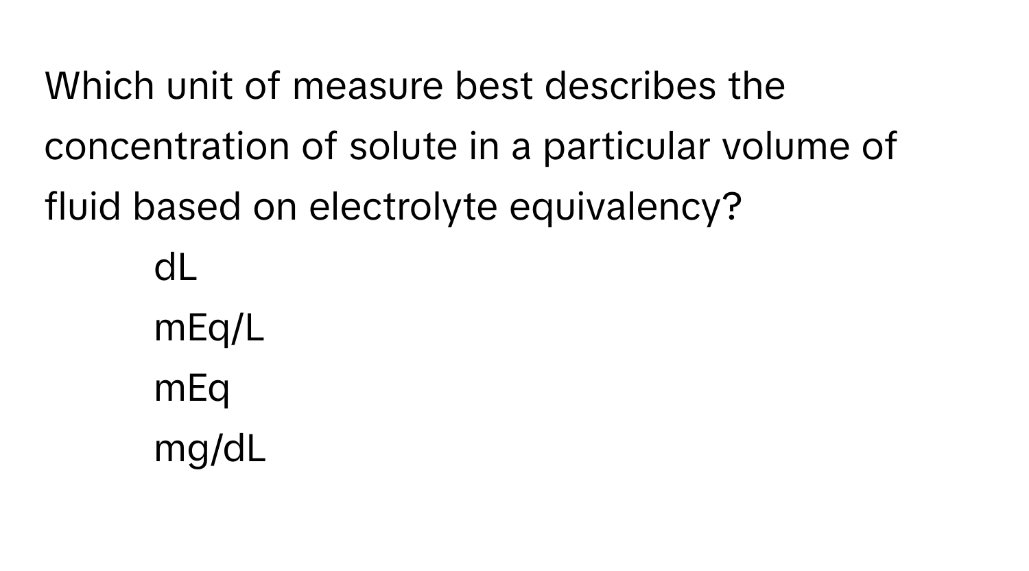 Which unit of measure best describes the concentration of solute in a particular volume of fluid based on electrolyte equivalency? 
1) dL 
2) mEq/L 
3) mEq 
4) mg/dL