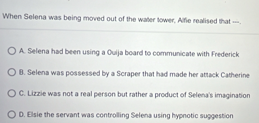 When Selena was being moved out of the water tower, Alfie realised that ---.
A. Selena had been using a Ouija board to communicate with Frederick
B. Selena was possessed by a Scraper that had made her attack Catherine
C. Lizzie was not a real person but rather a product of Selena's imagination
D. Elsie the servant was controlling Selena using hypnotic suggestion