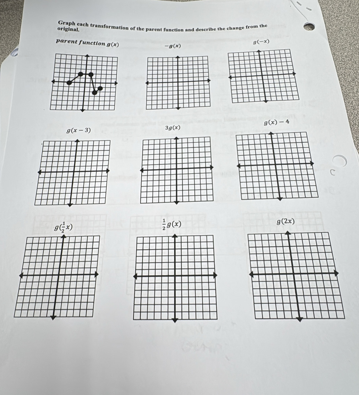 Graph each transformation of the parent function and describe the change from the 
original. 
parent function g(x)
g(-x)
-g(x)
g(x)-4
g(x-3)
3g(x)
g( 1/2 x)
 1/2 g(x)
g(2x)