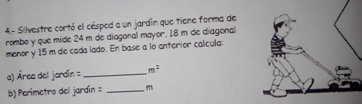 4.- Silvestre cortó el césped a un jardín que tiene forma de 
rombo y que mide 24 m de diagonal mayor, 18 m de diagonal 
menor y 15 m de cada lado. En base a lo anterior calcula: 
a) Área dell jardín =_
m^2
b) Perímetro del jardín = _ m