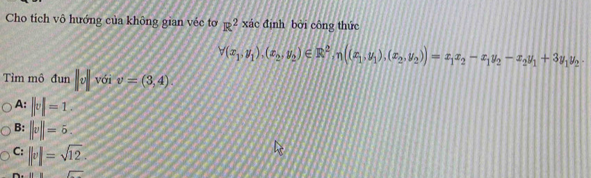 Cho tích vô hướng của không gian véc tơ R^2 xác định bởi công thức
forall (x_1,y_1),(x_2,y_2)∈ R^2,n((x_1,y_1),(x_2,y_2))=x_1x_2-x_1y_2-x_2y_1+3y_1y_2·
Tìm mô dun ||v|| với v=(3,4).
A: ||v||=1.
B: ||v||=5.
C: ||v||=sqrt(12). 
overline □ 