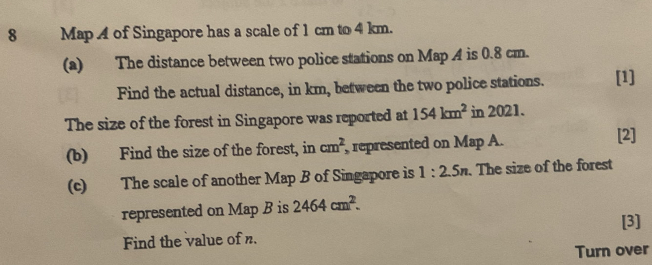 MapA of Singapore has a scale of 1 cm to 4 km. 
(a) The distance between two police stations on Map A is 0.8 cm. 
Find the actual distance, in km, between the two police stations. 
[1] 
The size of the forest in Singapore was reported at 154km^2 in 2021. 
(b) Find the size of the forest, in cm^2 , represented on Map A. 
[2] 
(c) The scale of another Map B of Singapore is 1:2.5n. The size of the forest 
represented on Map B is 2464cm^2. 
[3] 
Find the value of n. 
Turn over