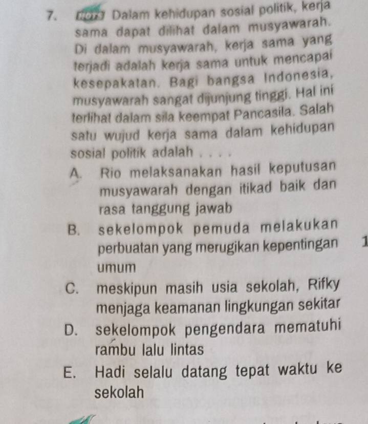 D0r Dalam kehidupan sosial politik, kerja
sama dapat dilihat dalam musyawarah.
Di dalam musyawarah, kerja sama yang
terjadi adalah kerja sama untuk mencapai
kesepakatan. Bagi bangsa Indonesia,
musyawarah sangat dijunjung tinggi. Hal ini
terlihal dalam sila keempat Pancasila. Salah
satu wujud kerja sama dalam kehidupan
sosial politik adalah . . . .
A. Rio melaksanakan hasil keputusan
musyawarah dengan itikad baik dan
rasa tanggung jawab
B. sekelompok pemuda melakukan
perbuatan yang merugikan kepentingan 1
umum
C. meskipun masih usia sekolah, Rifky
menjaga keamanan lingkungan sekitar
D. sekelompok pengendara mematuhi
rambu lalu lintas
E. Hadi selalu datang tepat waktu ke
sekolah