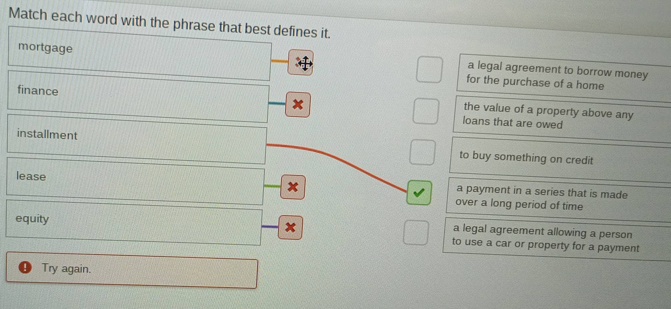 Match each word with the phrase that best defines it.
mortgage
a legal agreement to borrow money
for the purchase of a home
finance
x
the value of a property above any
loans that are owed
installment to buy something on credit
lease x
a payment in a series that is made
over a long period of time
equity
x
a legal agreement allowing a person
to use a car or property for a payment
Try again.