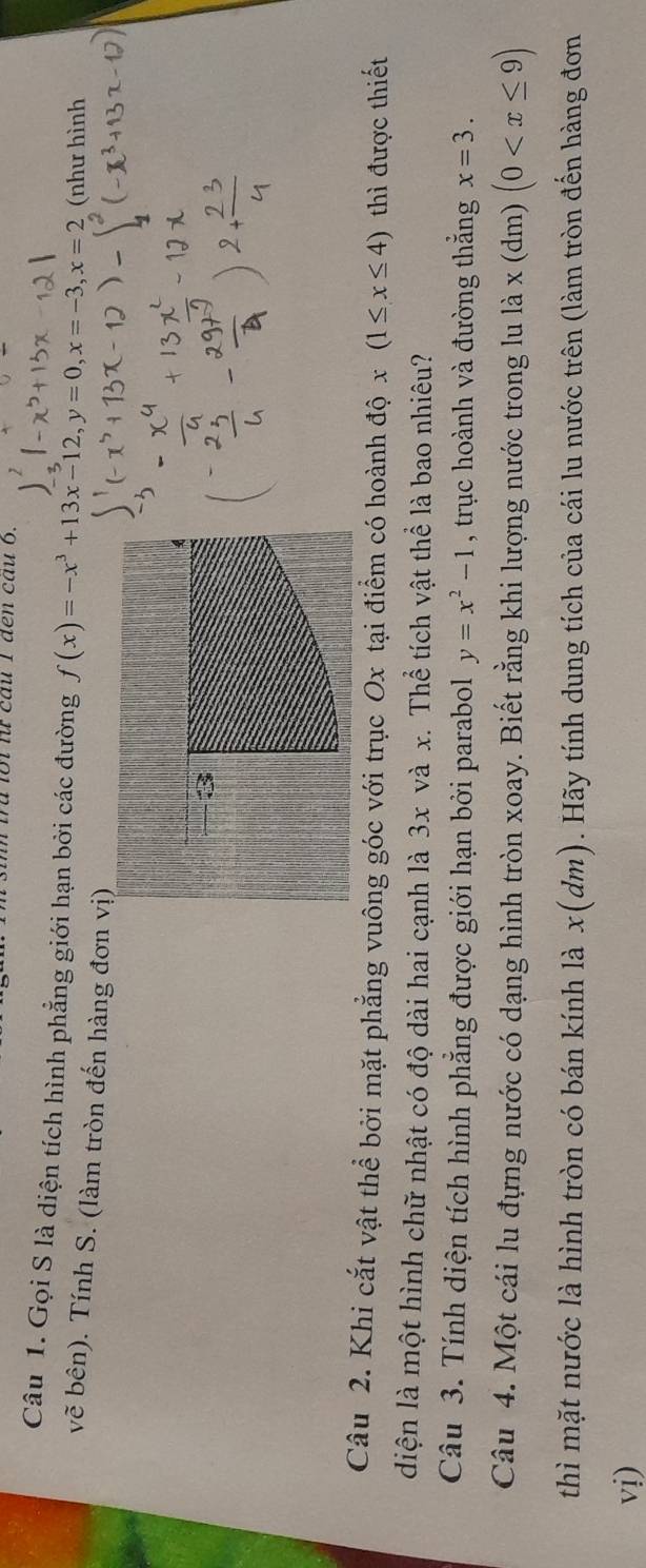 trừ lội lừ cầu 1 đến cầu 6. 
Câu 1. Gọi S là diện tích hình phẳng giới hạn bởi các đường f(x)=-x^3+13x-12, y=0, x=-3, x=2 (như hình 
vẽ bên). Tính S. (làm tròn đến hàng đơn vị) 
3 
Câu 2. Khi cắt vật thể bởi mặt phẳng vuông góc với trục Ox tại điểm có hoành độ x(1≤ x≤ 4) thì được thiết 
diện là một hình chữ nhật có độ dài hai cạnh là 3x và x. Thể tích vật thể là bao nhiêu? 
Câu 3. Tính diện tích hình phẳng được giới hạn bởi parabol y=x^2-1 , trục hoành và đường thắng x=3. 
Câu 4. Một cái lu đựng nước có dạng hình tròn xoay. Biết rằng khi lượng nước trong lu là x (dm) (0
thì mặt nước là hình tròn có bán kính là x (dm) . Hãy tính dung tích của cái lu nước trên (làm tròn đến hàng đơn 
vị)