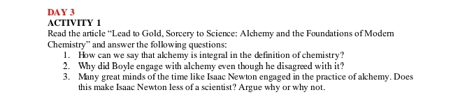 DAY 3 
ACTIVITY 1 
Read the article “Lead to Gold, Sorcery to Science: Alchemy and the Foundations of Modern 
Chemistry” and answer the following questions: 
1. How can we say that alchemy is integral in the definition of chemistry? 
2. Why did Boyle engage with alchemy even though he disagreed with it? 
3. Many great minds of the time like Isaac Newton engaged in the practice of alchemy. Does 
this make Isaac Newton less of a scientist? Argue why or why not.