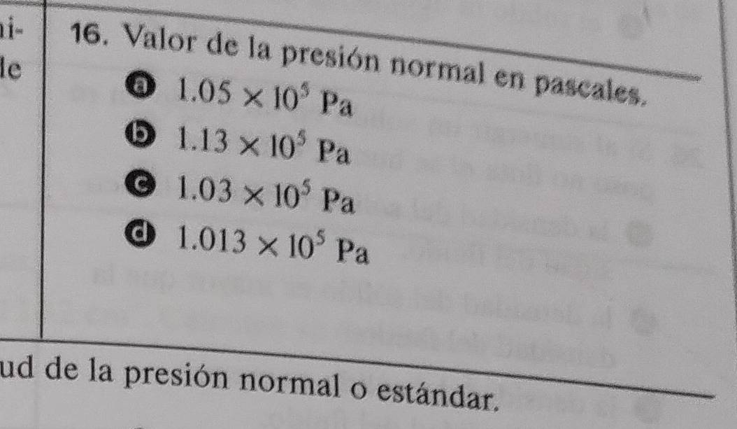 1- 16. Valor de la presión normal en pascales.
le
1.05* 10^5Pa
6 1.13* 10^5Pa
G 1.03* 10^5Pa
d 1.013* 10^5Pa
ud de la presión normal o estándar.