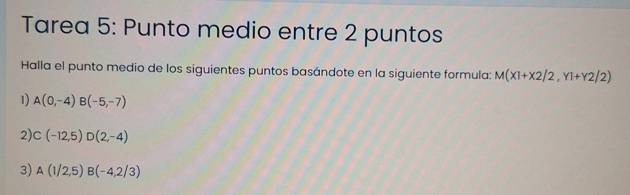 Tarea 5: Punto medio entre 2 puntos
Halla el punto medio de los siguientes puntos basándote en la siguiente formula: M(X1+X2/2,Y1+Y2/2)
1) A(0,-4) B(-5,-7)
2) C(-12,5)D(2,-4)
3) A(1/2,5) B(-4,2/3)