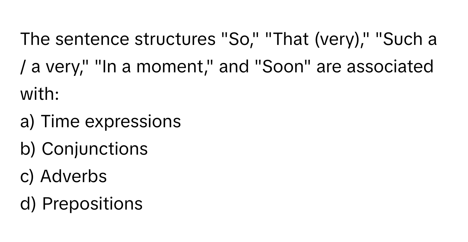 The sentence structures "So," "That (very)," "Such a / a very," "In a moment," and "Soon" are associated with:

a) Time expressions 
b) Conjunctions 
c) Adverbs 
d) Prepositions