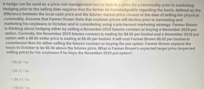 A hedge can be used as a price risk management tool to lock-in a price for a commodity prior to marketing,
Hedging prior to the selling date requires that the farmer be knowledgeable regarding the basis, defined as the
difference between the local cash price and the futures market price closest to the date of selling the physical
commodity. Assume that Farmer Brown feels that soybean prices will decline prior to harvesting and
marketing his soybeans in October and is considering using a pre-harvest marketing strategy. Farmer Brown
is thinking about hedging either by selling a November 2019 futures contract or buying a November 2019 put
option. Currently, the November 2019 futures contract is trading for $8.56 per bushel and a November 2019 put
option with a $8.60 strike price is trading at $0.45 per bushel. It will cost Farmer Brown $0.02 per bushel in
commission fees for either selling the futures contract or buying the put option. Farmer Brown expects the
basis in October to be $0.30 above the futures price. What is Farmer Brown's expected target price (expected
selling price) for his soybeans if he buys the November 2019 put option?
$B.60 / bu
$8.15 / bu
$8.13 / bu
$8.43 / bu