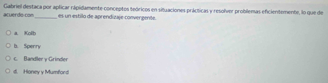 Gabriel destaca por aplicar rápidamente conceptos teóricos en situaciones prácticas y resolver problemas encientemente, lo que de
acuerdo con_ es un estilo de aprendizaje convergente.
a. Kolb
b. Sperry
c. Bandler y Grinder
d. Honey y Mumford