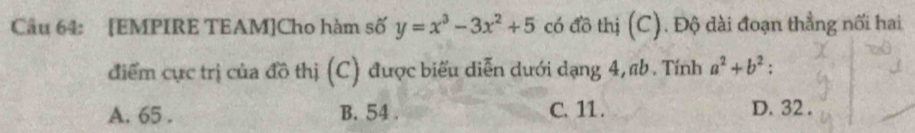 [EMPIRE TEAM]Cho hàm số y=x^3-3x^2+5 có đồ thị (C). Độ dài đoạn thẳng nối hai
điểm cực trị của đồ thị (C) được biểu diễn dưới dạng 4, ab. Tính a^2+b^2 :
A. 65. B. 54. C. 11. D. 32.
